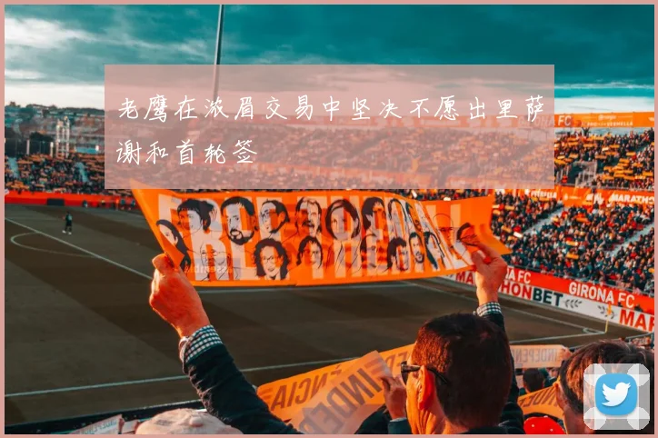 老鹰在浓眉交易中坚决不愿出里萨谢和首轮签