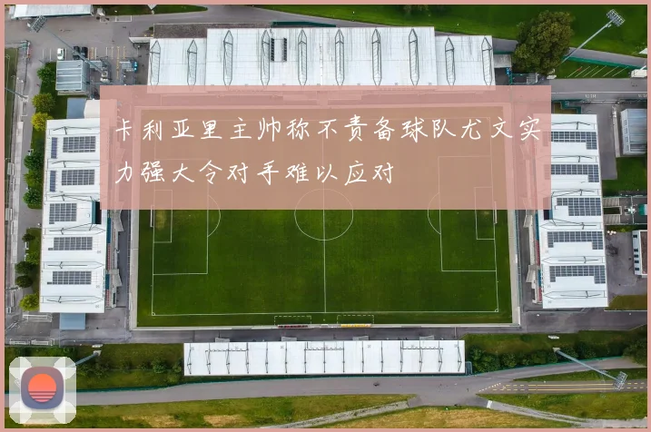 卡利亚里主帅称不责备球队尤文实力强大令对手难以应对
