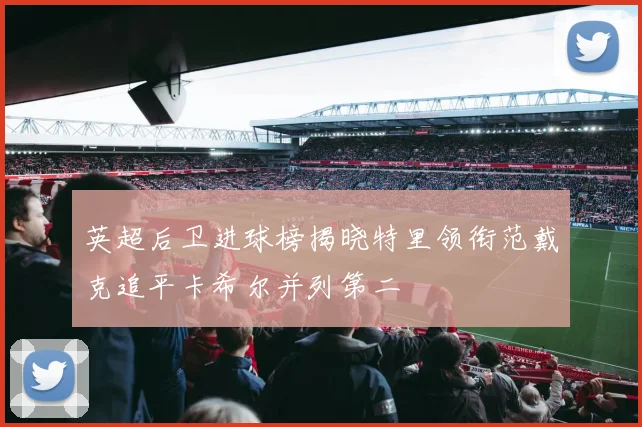 英超后卫进球榜揭晓特里领衔范戴克追平卡希尔并列第二