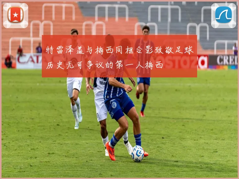 特雷泽盖与梅西同框合影致敬足球历史无可争议的第一人梅西