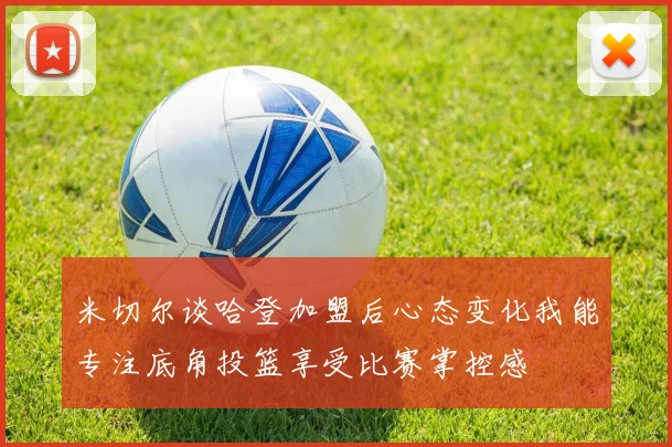 米切尔谈哈登加盟后心态变化我能专注底角投篮享受比赛掌控感