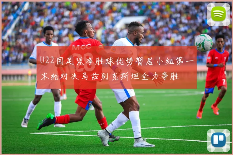 U22国足凭净胜球优势暂居小组第一末轮对决乌兹别克斯坦全力争胜