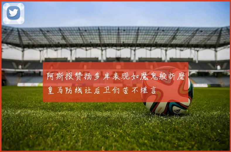 阿斯报赞扬多库表现如魔鬼般折磨皇马防线让后卫们苦不堪言