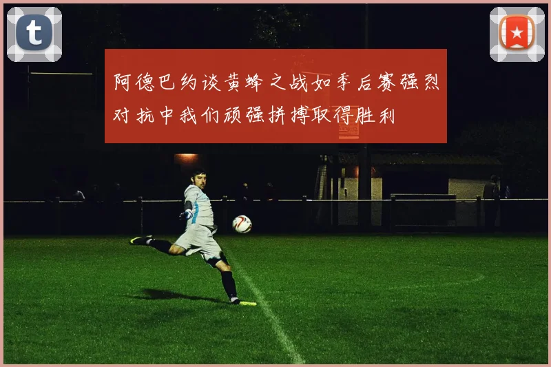 阿德巴约谈黄蜂之战如季后赛强烈对抗中我们顽强拼搏取得胜利