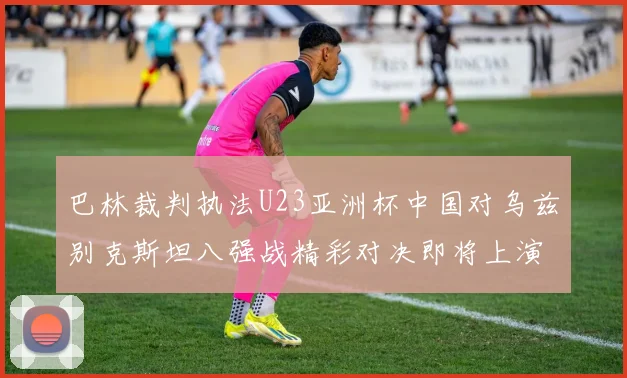 巴林裁判执法U23亚洲杯中国对乌兹别克斯坦八强战精彩对决即将上演