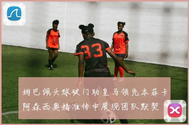 姆巴佩头球破门助皇马领先本菲卡阿森西奥精准传中展现团队默契