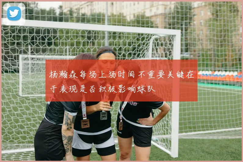 杨瀚森每场上场时间不重要关键在于表现是否积极影响球队