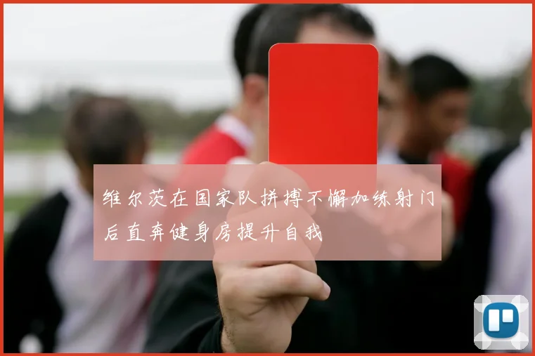 维尔茨在国家队拼搏不懈加练射门后直奔健身房提升自我