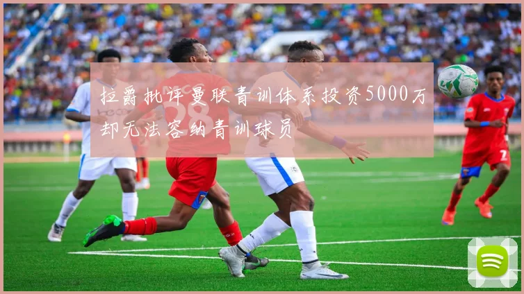 拉爵批评曼联青训体系投资5000万却无法容纳青训球员