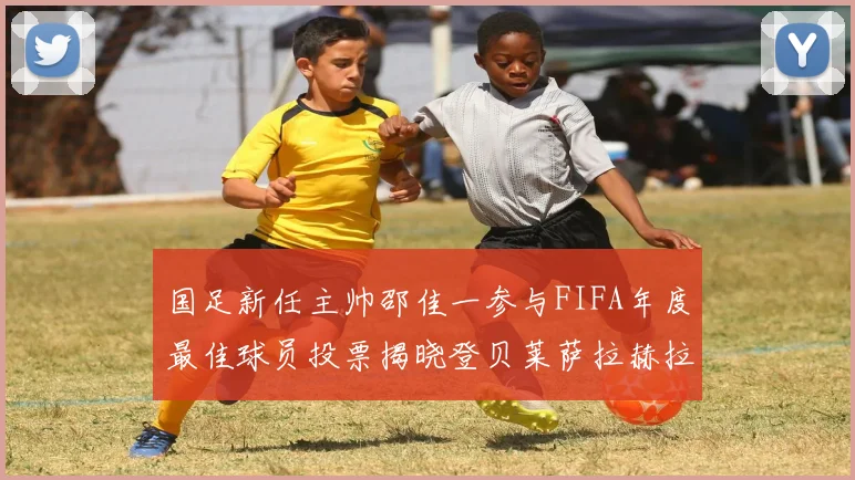 国足新任主帅邵佳一参与FIFA年度最佳球员投票揭晓登贝莱萨拉赫拉菲尼亚竞争激烈