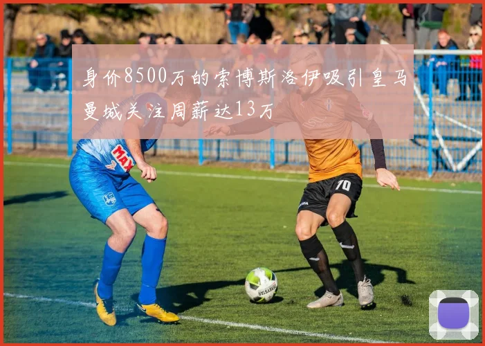 身价8500万的索博斯洛伊吸引皇马曼城关注周薪达13万