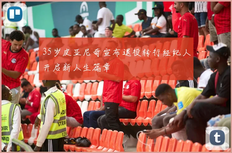 35岁皮亚尼奇宣布退役转行经纪人开启新人生篇章
