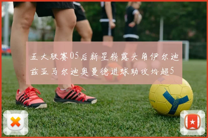 五大联赛05后新星崭露头角伊尔迪兹亚马尔迪奥曼德进球助攻均超5