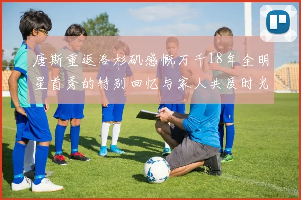 唐斯重返洛杉矶感慨万千18年全明星首秀的特别回忆与家人共度时光