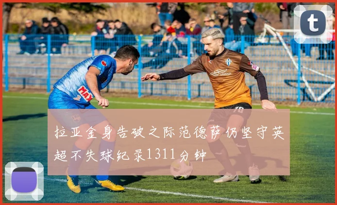 拉亚金身告破之际范德萨仍坚守英超不失球纪录1311分钟