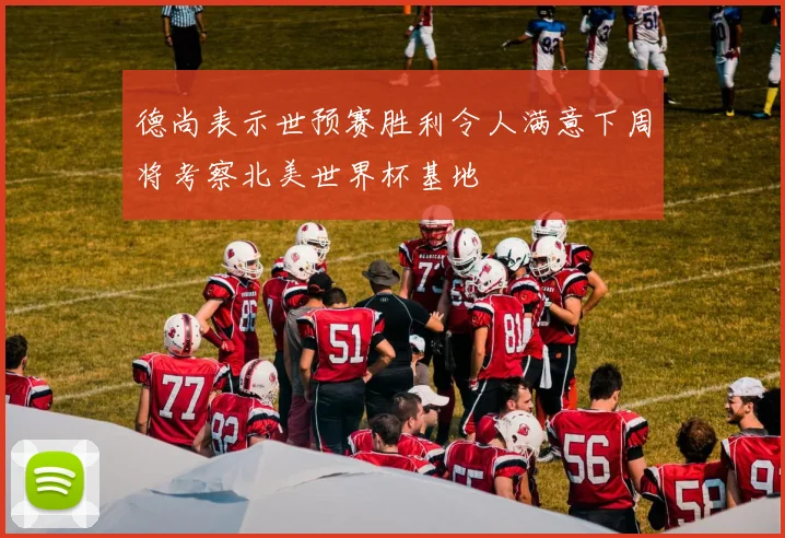 德尚表示世预赛胜利令人满意下周将考察北美世界杯基地