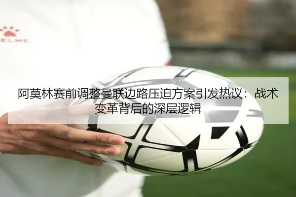 阿莫林赛前调整曼联边路压迫方案引发热议:战术变革背后的深层逻辑